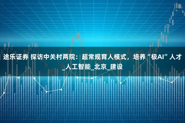 途乐证券 探访中关村两院：超常规育人模式，培养“极AI”人才_人工智能_北京_建设