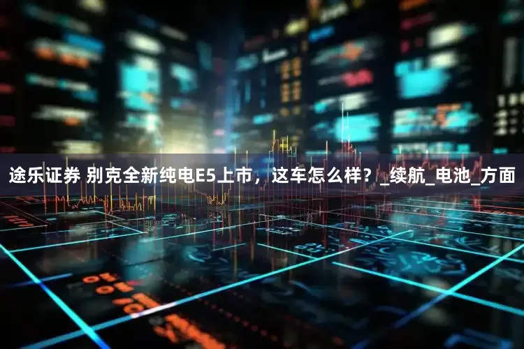 途乐证券 别克全新纯电E5上市，这车怎么样？_续航_电池_方面