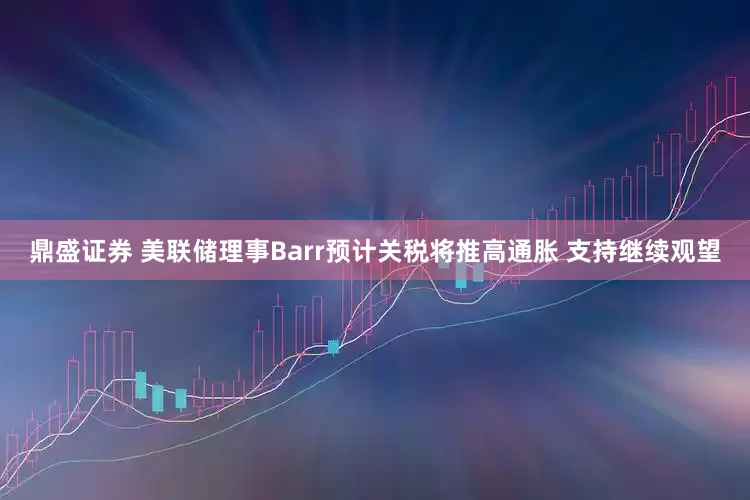鼎盛证券 美联储理事Barr预计关税将推高通胀 支持继续观望