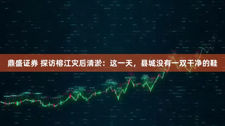 鼎盛证券 探访榕江灾后清淤：这一天，县城没有一双干净的鞋