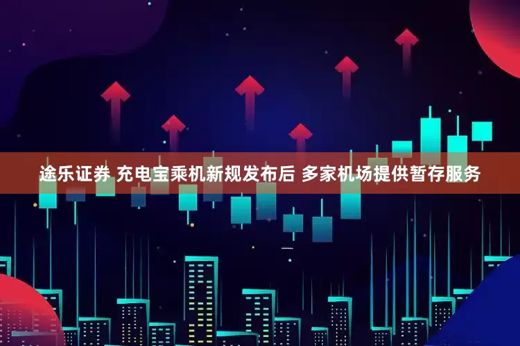 途乐证券 充电宝乘机新规发布后 多家机场提供暂存服务