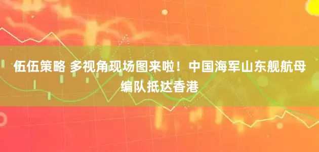 伍伍策略 多视角现场图来啦！中国海军山东舰航母编队抵达香港