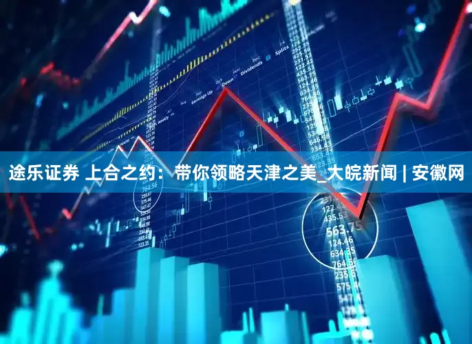 途乐证券 上合之约：带你领略天津之美_大皖新闻 | 安徽网