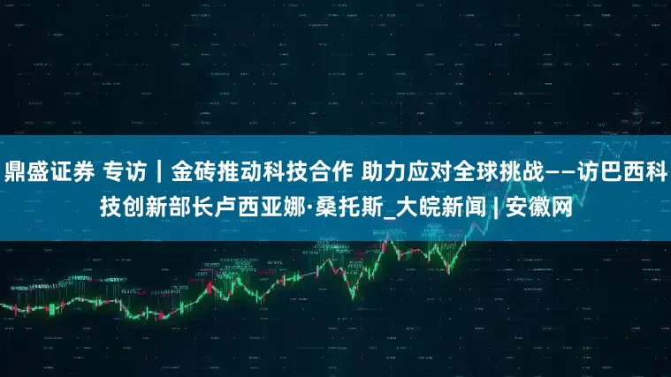 鼎盛证券 专访｜金砖推动科技合作 助力应对全球挑战——访巴西科技创新部长卢西亚娜·桑托斯_大皖新闻 | 安徽网