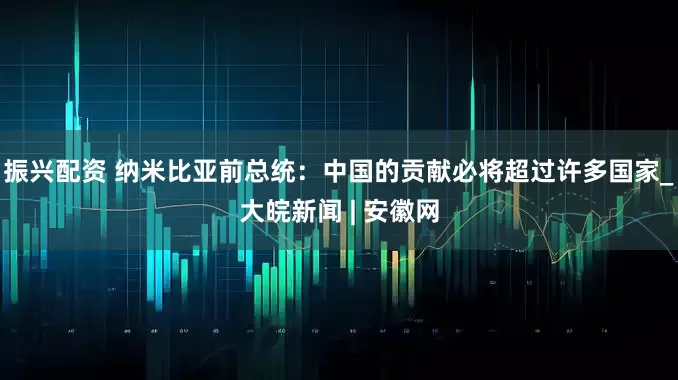 振兴配资 纳米比亚前总统：中国的贡献必将超过许多国家_大皖新闻 | 安徽网