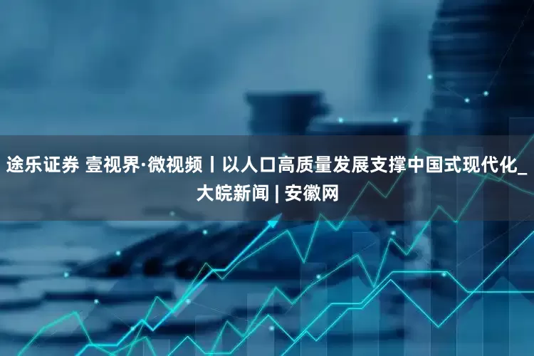 途乐证券 壹视界·微视频丨以人口高质量发展支撑中国式现代化_大皖新闻 | 安徽网