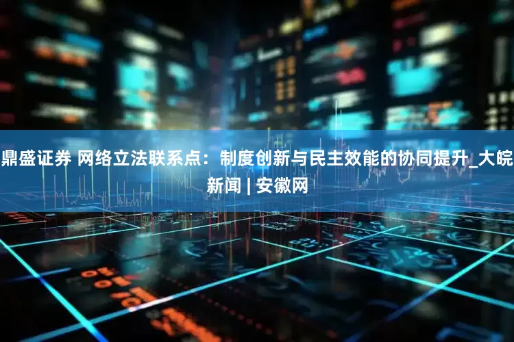 鼎盛证券 网络立法联系点：制度创新与民主效能的协同提升_大皖新闻 | 安徽网