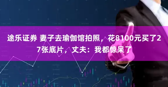 途乐证券 妻子去瑜伽馆拍照，花8100元买了27张底片，丈夫：我都惊呆了