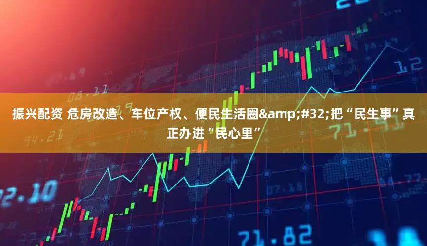振兴配资 危房改造、车位产权、便民生活圈&#32;把“民生事”真正办进“民心里”
