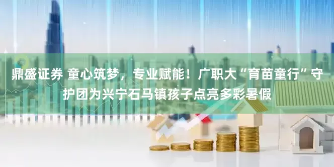 鼎盛证券 童心筑梦，专业赋能！广职大“育苗童行”守护团为兴宁石马镇孩子点亮多彩暑假