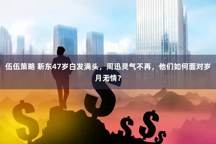 伍伍策略 靳东47岁白发满头，周迅灵气不再，他们如何面对岁月无情？