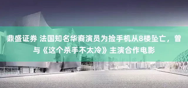 鼎盛证券 法国知名华裔演员为捡手机从8楼坠亡，曾与《这个杀手不太冷》主演合作电影