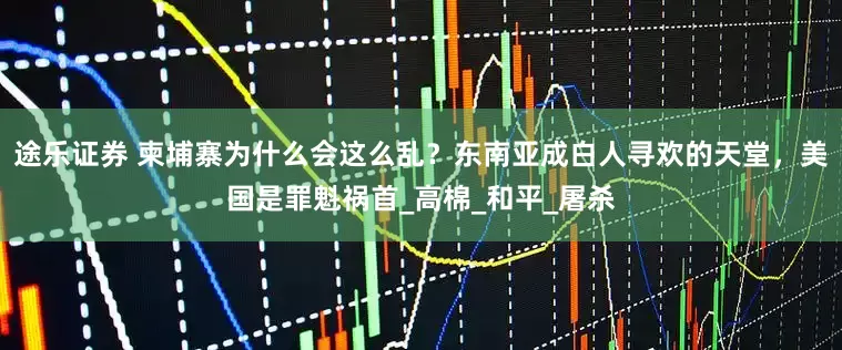 途乐证券 柬埔寨为什么会这么乱？东南亚成白人寻欢的天堂，美国是罪魁祸首_高棉_和平_屠杀