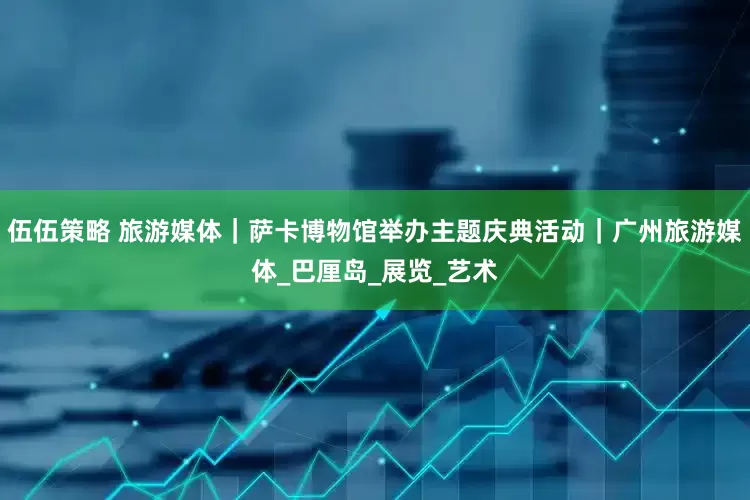 伍伍策略 旅游媒体｜萨卡博物馆举办主题庆典活动｜广州旅游媒体_巴厘岛_展览_艺术