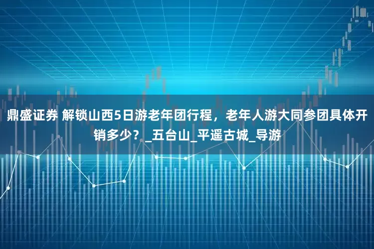 鼎盛证券 解锁山西5日游老年团行程，老年人游大同参团具体开销多少？_五台山_平遥古城_导游
