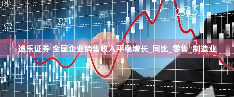 途乐证券 全国企业销售收入平稳增长_同比_零售_制造业