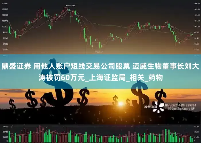 鼎盛证券 用他人账户短线交易公司股票 迈威生物董事长刘大涛被罚60万元_上海证监局_相关_药物