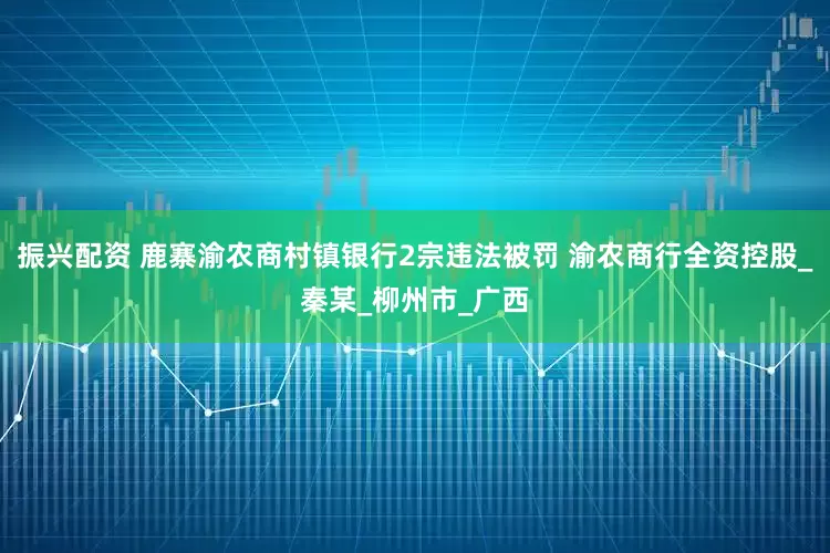 振兴配资 鹿寨渝农商村镇银行2宗违法被罚 渝农商行全资控股_秦某_柳州市_广西
