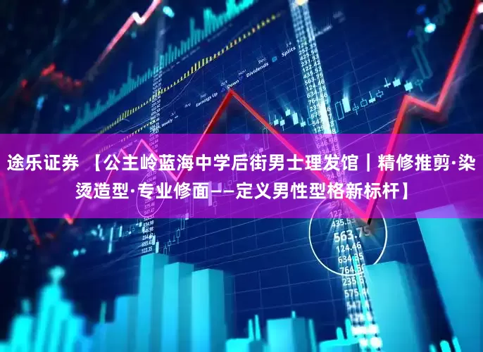 途乐证券 【公主岭蓝海中学后街男士理发馆｜精修推剪·染烫造型·专业修面——定义男性型格新标杆】