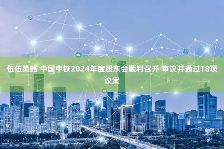 伍伍策略 中国中铁2024年度股东会顺利召开 审议并通过18项议案