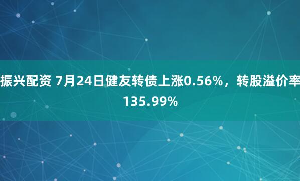 振兴配资 7月24日健友转债上涨0.56%，转股溢价率135.99%