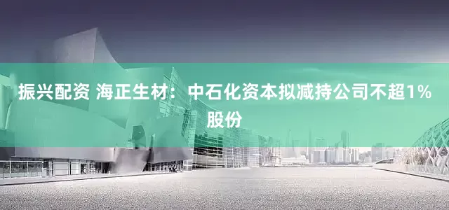 振兴配资 海正生材：中石化资本拟减持公司不超1%股份