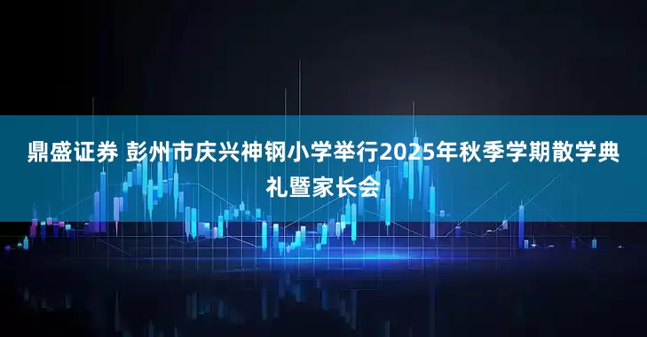 鼎盛证券 彭州市庆兴神钢小学举行2025年秋季学期散学典礼暨家长会